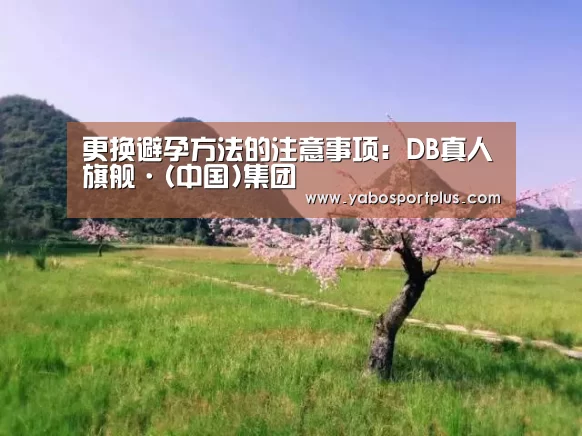 更换避孕方法的注意事项:DB真人旗舰·(中国)集团